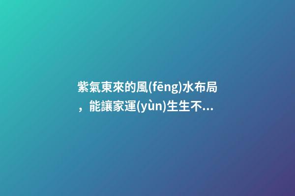 紫氣東來的風(fēng)水布局，能讓家運(yùn)生生不息！